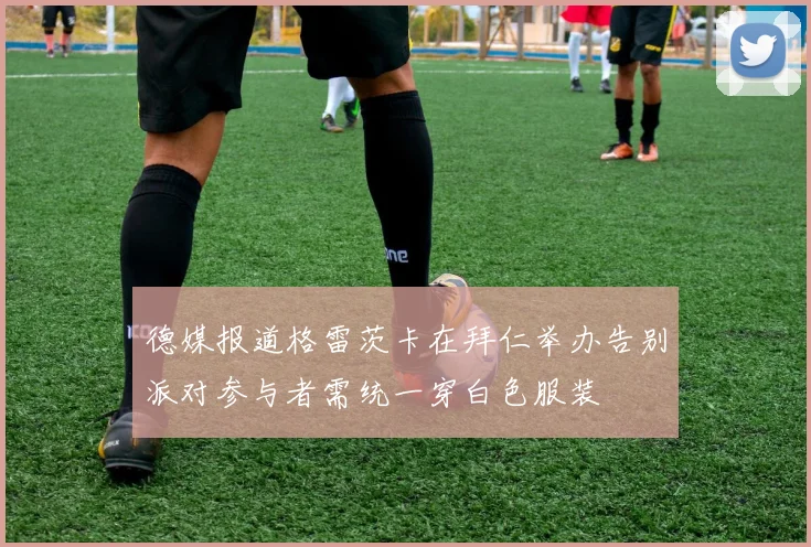 德媒报道格雷茨卡在拜仁举办告别派对参与者需统一穿白色服装