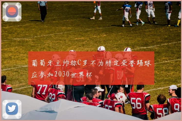 葡萄牙主帅称C罗不为特定荣誉踢球应参加2030世界杯