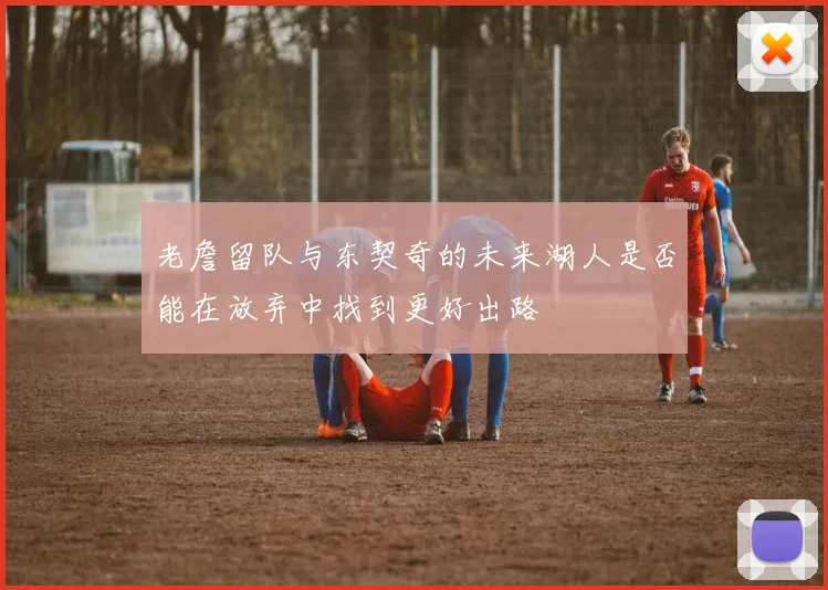 老詹留队与东契奇的未来湖人是否能在放弃中找到更好出路