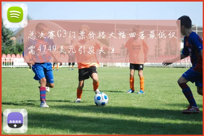 总决赛G3门票价格大幅回落最低仅需4749美元引发关注