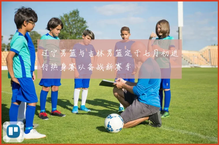 辽宁男篮与吉林男篮定于七月初进行热身赛以备战新赛季