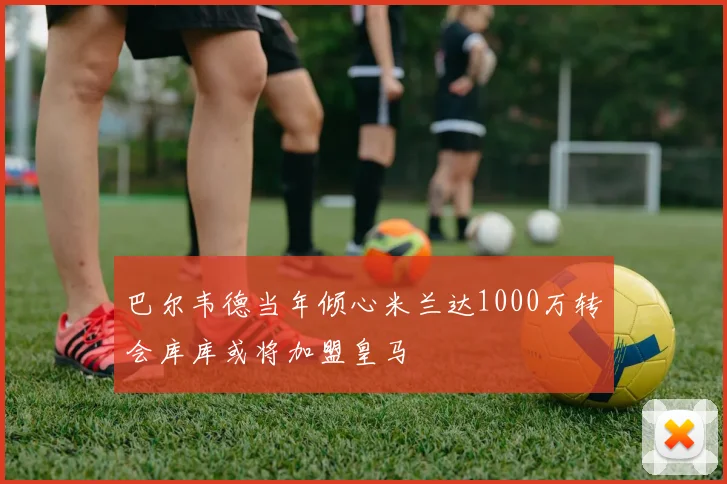 巴尔韦德当年倾心米兰达1000万转会库库或将加盟皇马