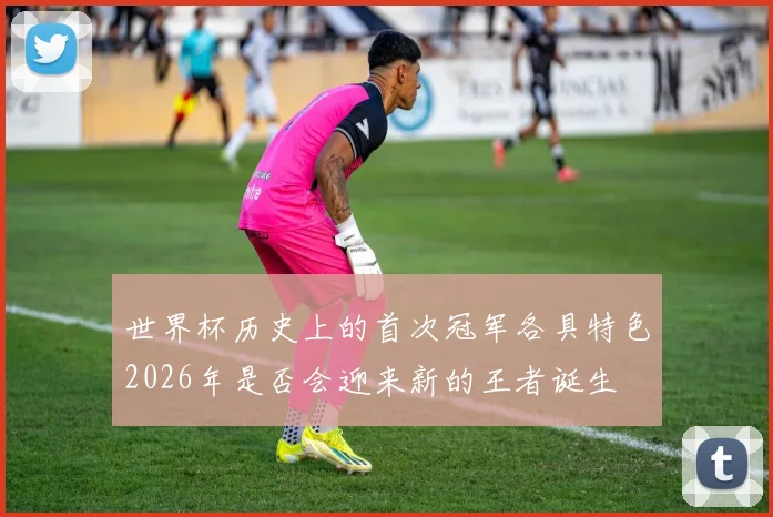 世界杯历史上的首次冠军各具特色2026年是否会迎来新的王者诞生