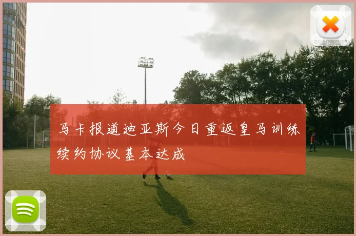 马卡报道迪亚斯今日重返皇马训练续约协议基本达成