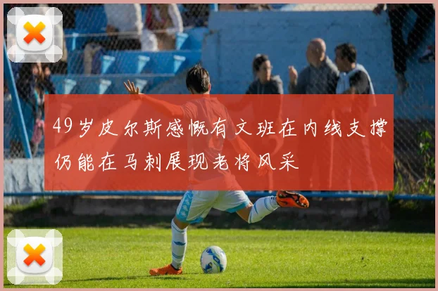 49岁皮尔斯感慨有文班在内线支撑仍能在马刺展现老将风采