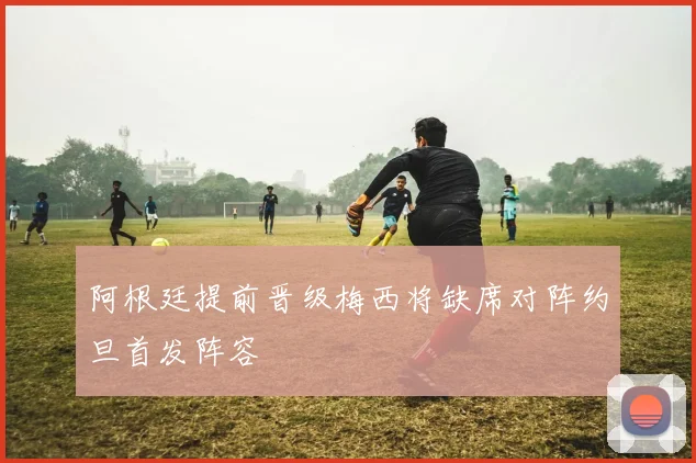 阿根廷提前晋级梅西将缺席对阵约旦首发阵容