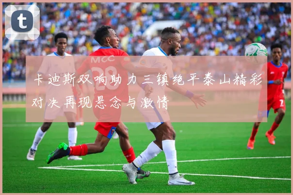 卡迪斯双响助力三镇绝平泰山精彩对决再现悬念与激情