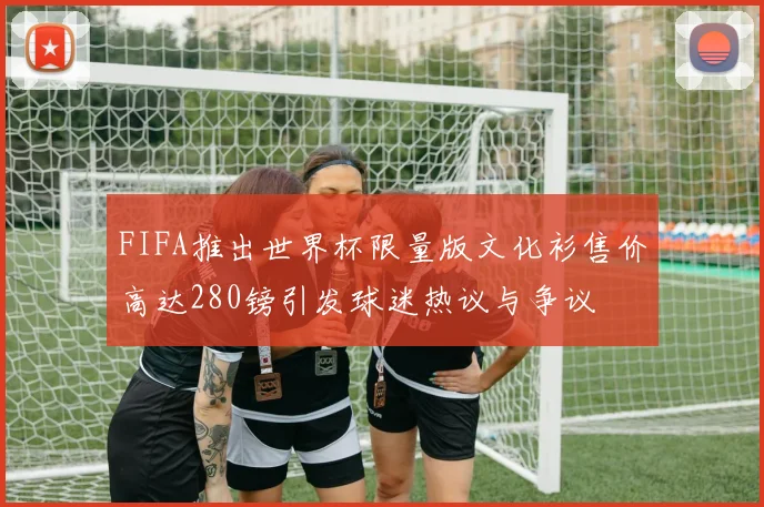FIFA推出世界杯限量版文化衫售价高达280镑引发球迷热议与争议