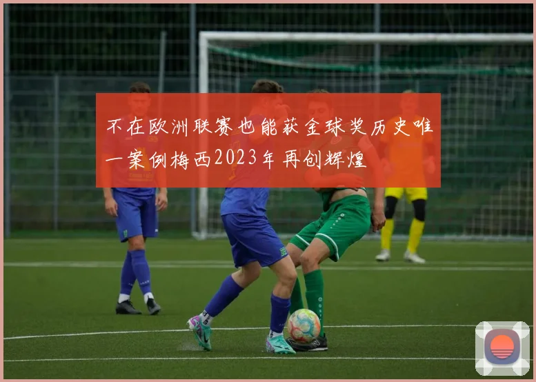 不在欧洲联赛也能获金球奖历史唯一案例梅西2023年再创辉煌