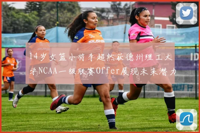 14岁女篮小将李超然获德州理工大学NCAA一级联赛Offer展现未来潜力