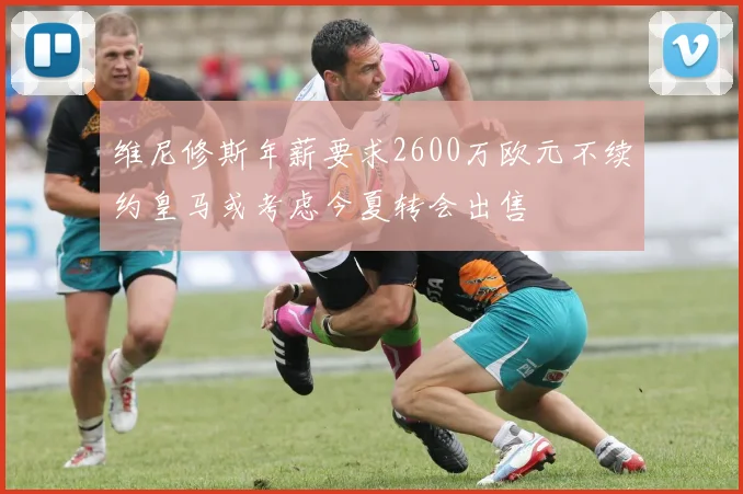 维尼修斯年薪要求2600万欧元不续约皇马或考虑今夏转会出售