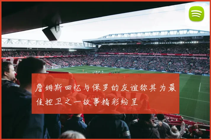 詹姆斯回忆与保罗的友谊称其为最佳控卫之一故事精彩纷呈