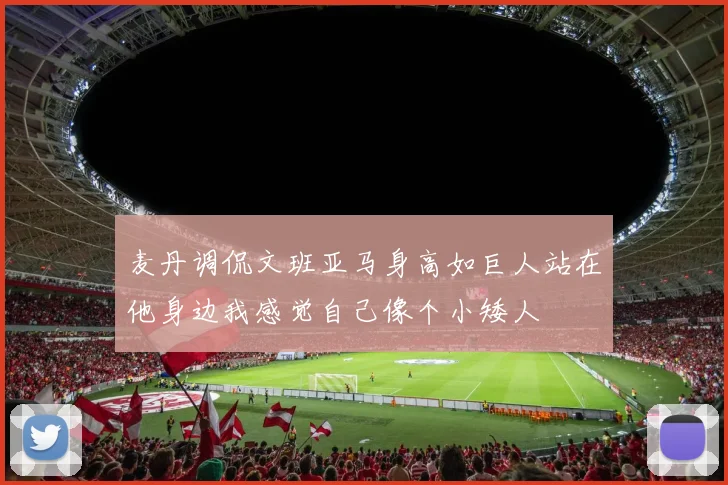 麦丹调侃文班亚马身高如巨人站在他身边我感觉自己像个小矮人
