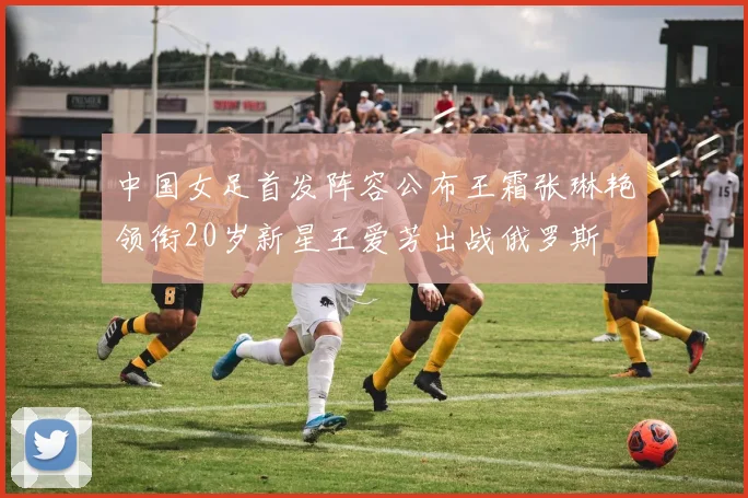 中国女足首发阵容公布王霜张琳艳领衔20岁新星王爱芳出战俄罗斯