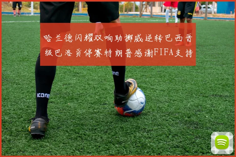 哈兰德闪耀双响助挪威逆转巴西晋级巴洛贡停赛特朗普感谢FIFA支持