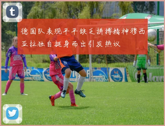 德国队表现平平缺乏拼搏精神穆西亚拉独自挺身而出引发热议