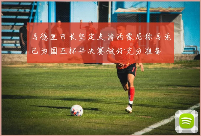 马德里市长坚定支持西蒙尼称马竞已为国王杯半决赛做好充分准备