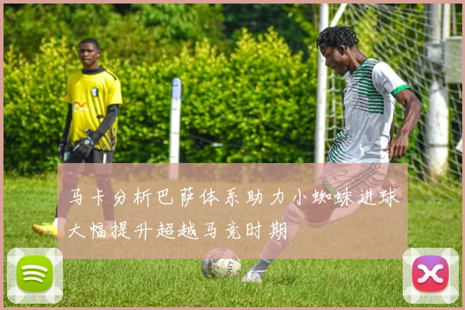 马卡分析巴萨体系助力小蜘蛛进球大幅提升超越马竞时期